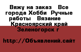 Вяжу на заказ - Все города Хобби. Ручные работы » Вязание   . Красноярский край,Зеленогорск г.